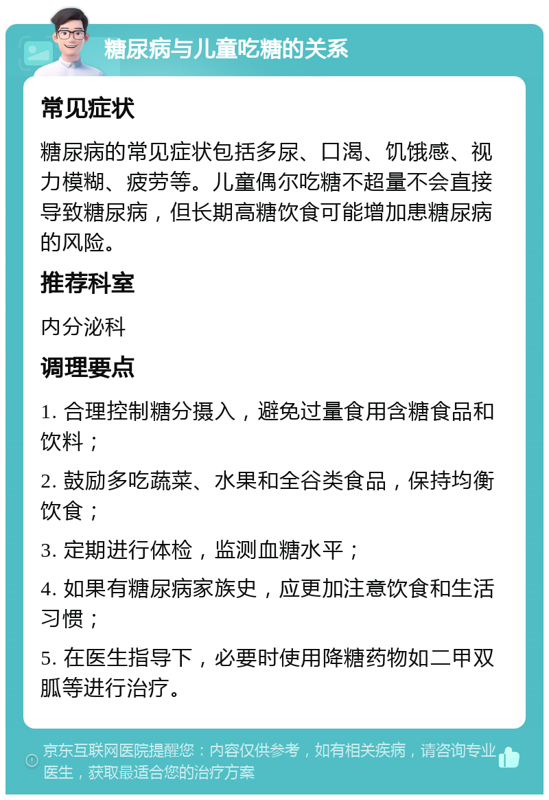 糖尿病与儿童吃糖的关系 常见症状 糖尿病的常见症状包括多尿、口渴、饥饿感、视力模糊、疲劳等。儿童偶尔吃糖不超量不会直接导致糖尿病，但长期高糖饮食可能增加患糖尿病的风险。 推荐科室 内分泌科 调理要点 1. 合理控制糖分摄入，避免过量食用含糖食品和饮料； 2. 鼓励多吃蔬菜、水果和全谷类食品，保持均衡饮食； 3. 定期进行体检，监测血糖水平； 4. 如果有糖尿病家族史，应更加注意饮食和生活习惯； 5. 在医生指导下，必要时使用降糖药物如二甲双胍等进行治疗。