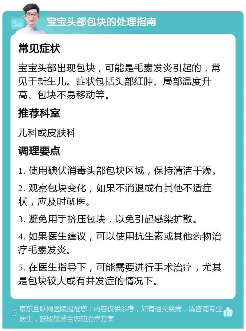 宝宝头部包块的处理指南 常见症状 宝宝头部出现包块，可能是毛囊发炎引起的，常见于新生儿。症状包括头部红肿、局部温度升高、包块不易移动等。 推荐科室 儿科或皮肤科 调理要点 1. 使用碘伏消毒头部包块区域，保持清洁干燥。 2. 观察包块变化，如果不消退或有其他不适症状，应及时就医。 3. 避免用手挤压包块，以免引起感染扩散。 4. 如果医生建议，可以使用抗生素或其他药物治疗毛囊发炎。 5. 在医生指导下，可能需要进行手术治疗，尤其是包块较大或有并发症的情况下。