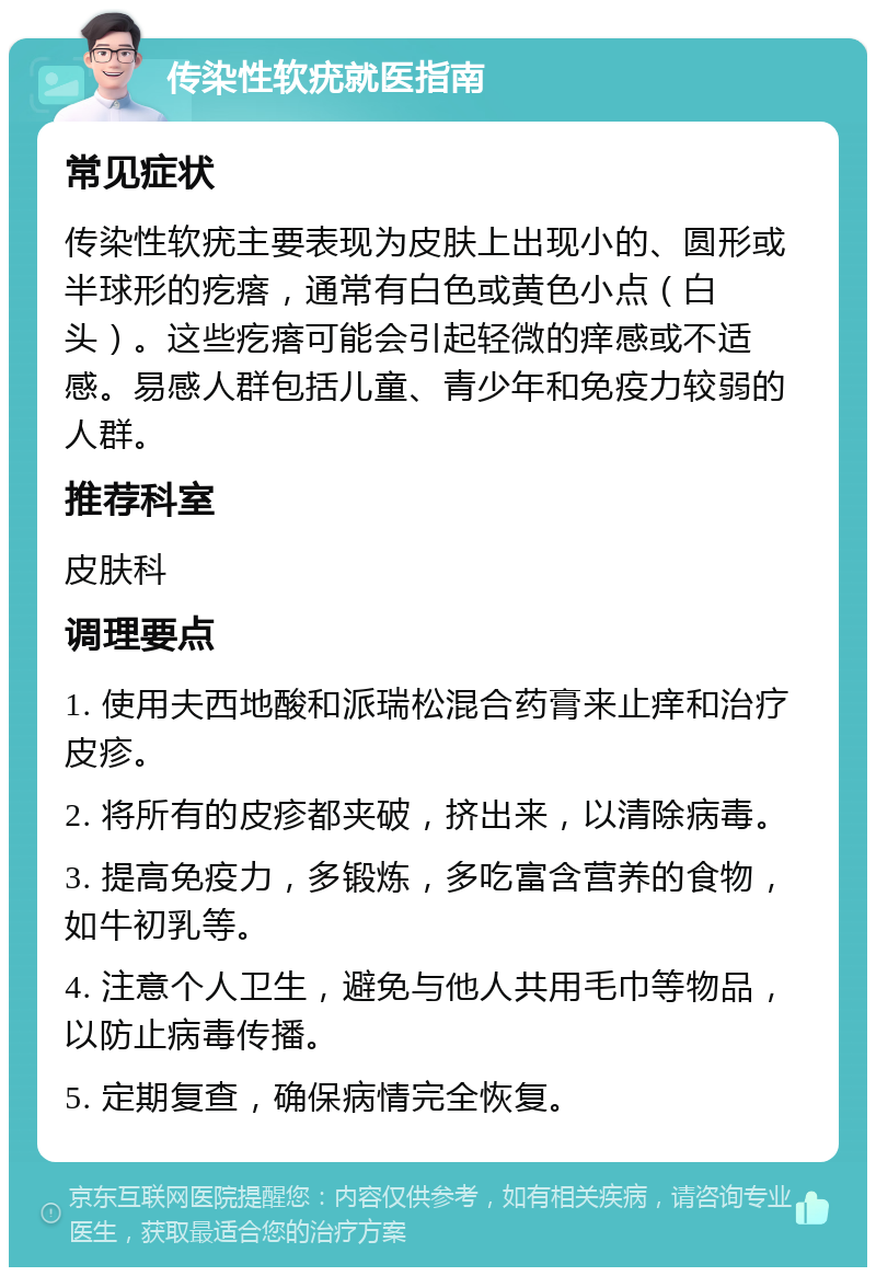 传染性软疣就医指南 常见症状 传染性软疣主要表现为皮肤上出现小的、圆形或半球形的疙瘩，通常有白色或黄色小点（白头）。这些疙瘩可能会引起轻微的痒感或不适感。易感人群包括儿童、青少年和免疫力较弱的人群。 推荐科室 皮肤科 调理要点 1. 使用夫西地酸和派瑞松混合药膏来止痒和治疗皮疹。 2. 将所有的皮疹都夹破，挤出来，以清除病毒。 3. 提高免疫力，多锻炼，多吃富含营养的食物，如牛初乳等。 4. 注意个人卫生，避免与他人共用毛巾等物品，以防止病毒传播。 5. 定期复查，确保病情完全恢复。