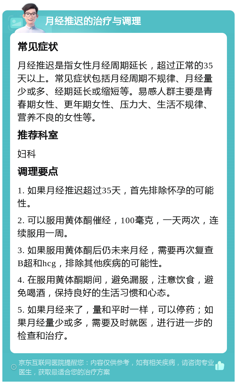 月经推迟的治疗与调理 常见症状 月经推迟是指女性月经周期延长，超过正常的35天以上。常见症状包括月经周期不规律、月经量少或多、经期延长或缩短等。易感人群主要是青春期女性、更年期女性、压力大、生活不规律、营养不良的女性等。 推荐科室 妇科 调理要点 1. 如果月经推迟超过35天，首先排除怀孕的可能性。 2. 可以服用黄体酮催经，100毫克，一天两次，连续服用一周。 3. 如果服用黄体酮后仍未来月经，需要再次复查B超和hcg，排除其他疾病的可能性。 4. 在服用黄体酮期间，避免漏服，注意饮食，避免喝酒，保持良好的生活习惯和心态。 5. 如果月经来了，量和平时一样，可以停药；如果月经量少或多，需要及时就医，进行进一步的检查和治疗。