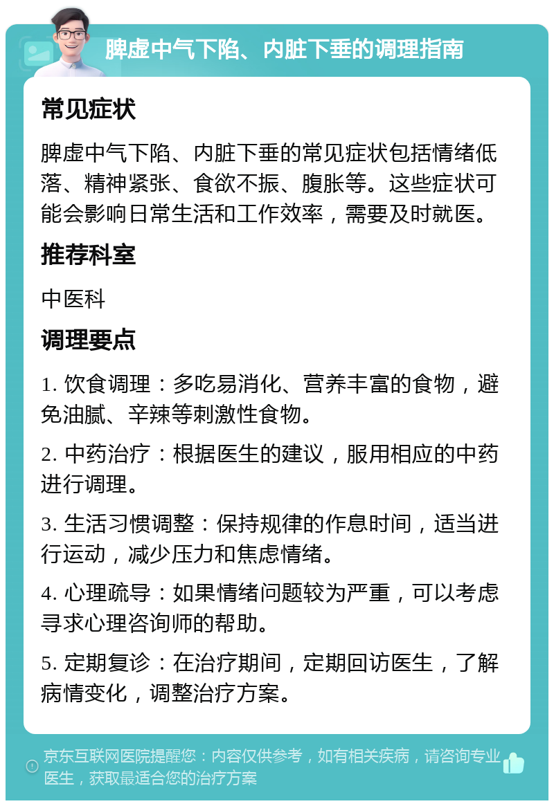 脾虚中气下陷、内脏下垂的调理指南 常见症状 脾虚中气下陷、内脏下垂的常见症状包括情绪低落、精神紧张、食欲不振、腹胀等。这些症状可能会影响日常生活和工作效率，需要及时就医。 推荐科室 中医科 调理要点 1. 饮食调理：多吃易消化、营养丰富的食物，避免油腻、辛辣等刺激性食物。 2. 中药治疗：根据医生的建议，服用相应的中药进行调理。 3. 生活习惯调整：保持规律的作息时间，适当进行运动，减少压力和焦虑情绪。 4. 心理疏导：如果情绪问题较为严重，可以考虑寻求心理咨询师的帮助。 5. 定期复诊：在治疗期间，定期回访医生，了解病情变化，调整治疗方案。