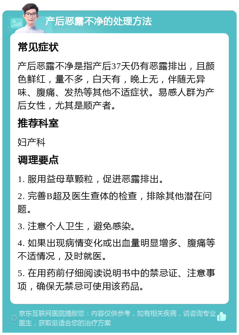 产后恶露不净的处理方法 常见症状 产后恶露不净是指产后37天仍有恶露排出，且颜色鲜红，量不多，白天有，晚上无，伴随无异味、腹痛、发热等其他不适症状。易感人群为产后女性，尤其是顺产者。 推荐科室 妇产科 调理要点 1. 服用益母草颗粒，促进恶露排出。 2. 完善B超及医生查体的检查，排除其他潜在问题。 3. 注意个人卫生，避免感染。 4. 如果出现病情变化或出血量明显增多、腹痛等不适情况，及时就医。 5. 在用药前仔细阅读说明书中的禁忌证、注意事项，确保无禁忌可使用该药品。