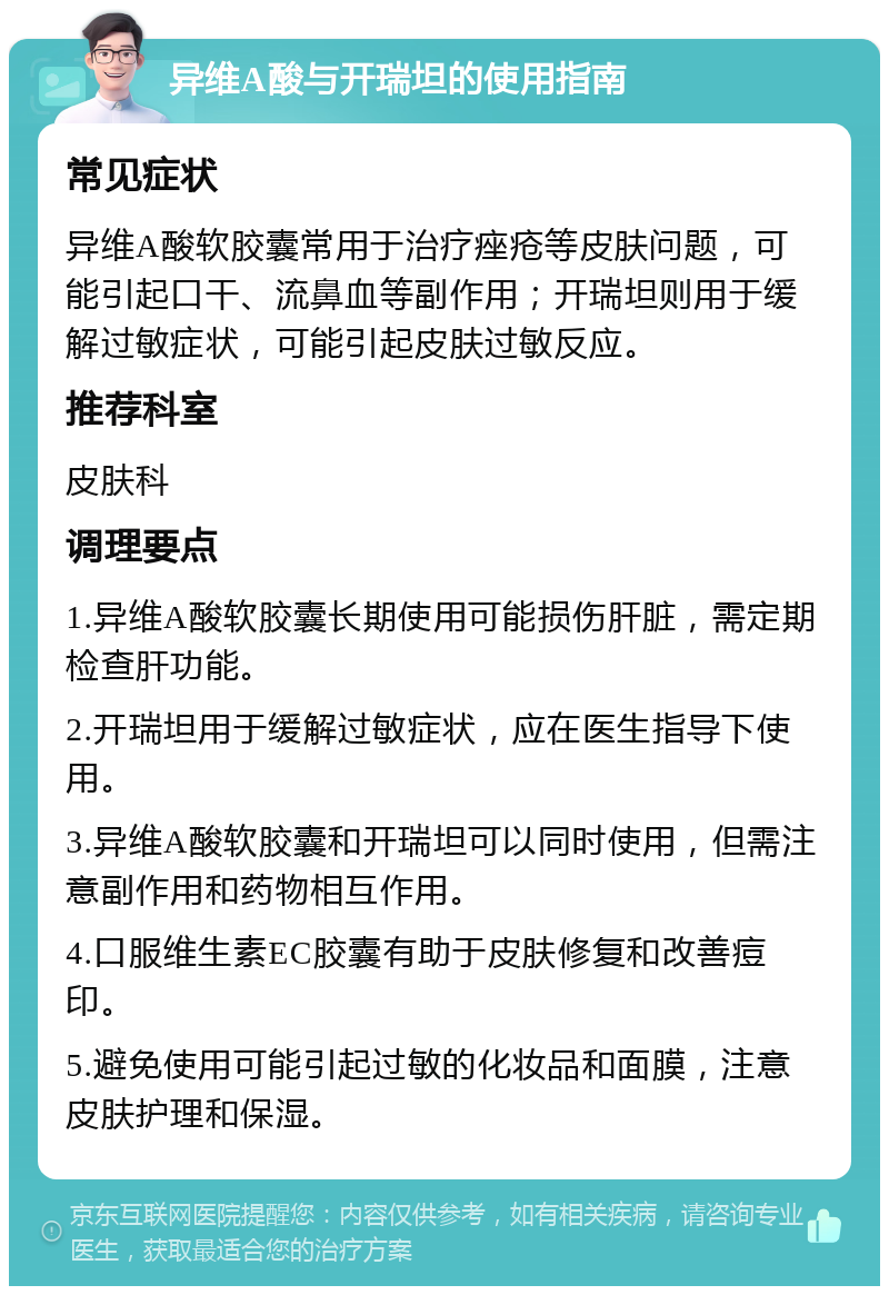 异维A酸与开瑞坦的使用指南 常见症状 异维A酸软胶囊常用于治疗痤疮等皮肤问题，可能引起口干、流鼻血等副作用；开瑞坦则用于缓解过敏症状，可能引起皮肤过敏反应。 推荐科室 皮肤科 调理要点 1.异维A酸软胶囊长期使用可能损伤肝脏，需定期检查肝功能。 2.开瑞坦用于缓解过敏症状，应在医生指导下使用。 3.异维A酸软胶囊和开瑞坦可以同时使用，但需注意副作用和药物相互作用。 4.口服维生素EC胶囊有助于皮肤修复和改善痘印。 5.避免使用可能引起过敏的化妆品和面膜，注意皮肤护理和保湿。