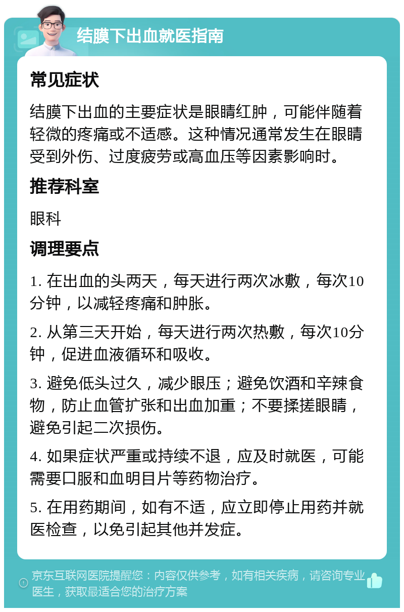 结膜下出血就医指南 常见症状 结膜下出血的主要症状是眼睛红肿，可能伴随着轻微的疼痛或不适感。这种情况通常发生在眼睛受到外伤、过度疲劳或高血压等因素影响时。 推荐科室 眼科 调理要点 1. 在出血的头两天，每天进行两次冰敷，每次10分钟，以减轻疼痛和肿胀。 2. 从第三天开始，每天进行两次热敷，每次10分钟，促进血液循环和吸收。 3. 避免低头过久，减少眼压；避免饮酒和辛辣食物，防止血管扩张和出血加重；不要揉搓眼睛，避免引起二次损伤。 4. 如果症状严重或持续不退，应及时就医，可能需要口服和血明目片等药物治疗。 5. 在用药期间，如有不适，应立即停止用药并就医检查，以免引起其他并发症。