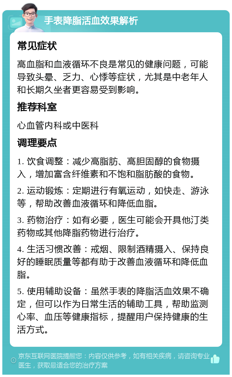 手表降脂活血效果解析 常见症状 高血脂和血液循环不良是常见的健康问题，可能导致头晕、乏力、心悸等症状，尤其是中老年人和长期久坐者更容易受到影响。 推荐科室 心血管内科或中医科 调理要点 1. 饮食调整：减少高脂肪、高胆固醇的食物摄入，增加富含纤维素和不饱和脂肪酸的食物。 2. 运动锻炼：定期进行有氧运动，如快走、游泳等，帮助改善血液循环和降低血脂。 3. 药物治疗：如有必要，医生可能会开具他汀类药物或其他降脂药物进行治疗。 4. 生活习惯改善：戒烟、限制酒精摄入、保持良好的睡眠质量等都有助于改善血液循环和降低血脂。 5. 使用辅助设备：虽然手表的降脂活血效果不确定，但可以作为日常生活的辅助工具，帮助监测心率、血压等健康指标，提醒用户保持健康的生活方式。