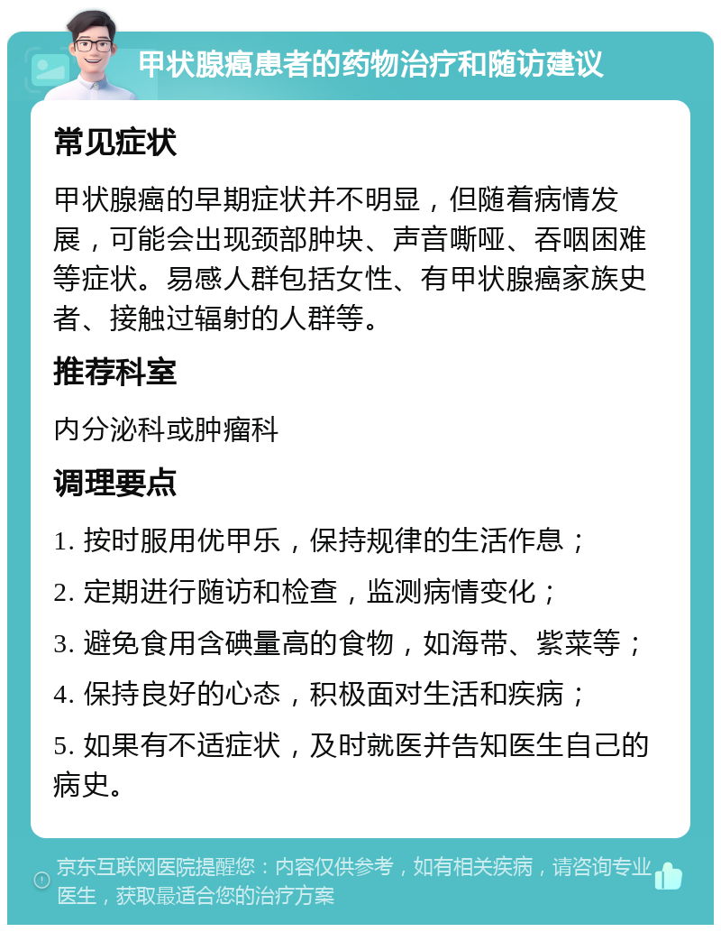 甲状腺癌患者的药物治疗和随访建议 常见症状 甲状腺癌的早期症状并不明显，但随着病情发展，可能会出现颈部肿块、声音嘶哑、吞咽困难等症状。易感人群包括女性、有甲状腺癌家族史者、接触过辐射的人群等。 推荐科室 内分泌科或肿瘤科 调理要点 1. 按时服用优甲乐，保持规律的生活作息； 2. 定期进行随访和检查，监测病情变化； 3. 避免食用含碘量高的食物，如海带、紫菜等； 4. 保持良好的心态，积极面对生活和疾病； 5. 如果有不适症状，及时就医并告知医生自己的病史。