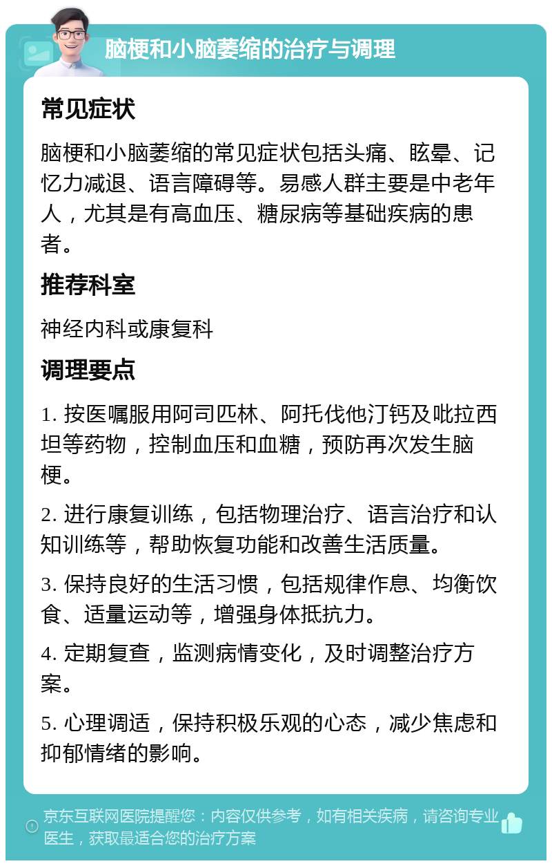 脑梗和小脑萎缩的治疗与调理 常见症状 脑梗和小脑萎缩的常见症状包括头痛、眩晕、记忆力减退、语言障碍等。易感人群主要是中老年人，尤其是有高血压、糖尿病等基础疾病的患者。 推荐科室 神经内科或康复科 调理要点 1. 按医嘱服用阿司匹林、阿托伐他汀钙及吡拉西坦等药物，控制血压和血糖，预防再次发生脑梗。 2. 进行康复训练，包括物理治疗、语言治疗和认知训练等，帮助恢复功能和改善生活质量。 3. 保持良好的生活习惯，包括规律作息、均衡饮食、适量运动等，增强身体抵抗力。 4. 定期复查，监测病情变化，及时调整治疗方案。 5. 心理调适，保持积极乐观的心态，减少焦虑和抑郁情绪的影响。