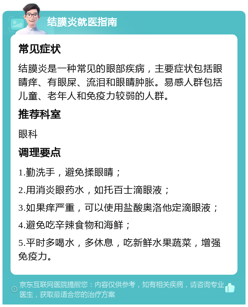 结膜炎就医指南 常见症状 结膜炎是一种常见的眼部疾病，主要症状包括眼睛痒、有眼屎、流泪和眼睛肿胀。易感人群包括儿童、老年人和免疫力较弱的人群。 推荐科室 眼科 调理要点 1.勤洗手，避免揉眼睛； 2.用消炎眼药水，如托百士滴眼液； 3.如果痒严重，可以使用盐酸奥洛他定滴眼液； 4.避免吃辛辣食物和海鲜； 5.平时多喝水，多休息，吃新鲜水果蔬菜，增强免疫力。