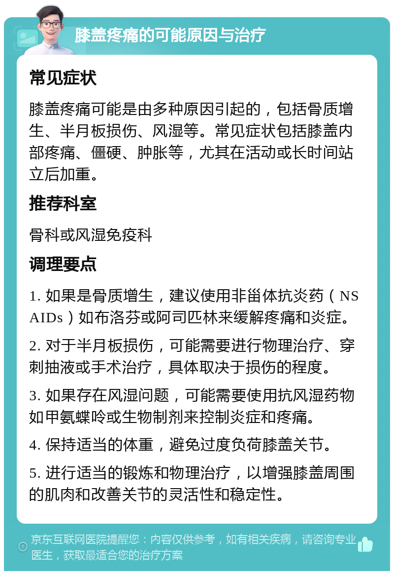 膝盖疼痛的可能原因与治疗 常见症状 膝盖疼痛可能是由多种原因引起的，包括骨质增生、半月板损伤、风湿等。常见症状包括膝盖内部疼痛、僵硬、肿胀等，尤其在活动或长时间站立后加重。 推荐科室 骨科或风湿免疫科 调理要点 1. 如果是骨质增生，建议使用非甾体抗炎药（NSAIDs）如布洛芬或阿司匹林来缓解疼痛和炎症。 2. 对于半月板损伤，可能需要进行物理治疗、穿刺抽液或手术治疗，具体取决于损伤的程度。 3. 如果存在风湿问题，可能需要使用抗风湿药物如甲氨蝶呤或生物制剂来控制炎症和疼痛。 4. 保持适当的体重，避免过度负荷膝盖关节。 5. 进行适当的锻炼和物理治疗，以增强膝盖周围的肌肉和改善关节的灵活性和稳定性。