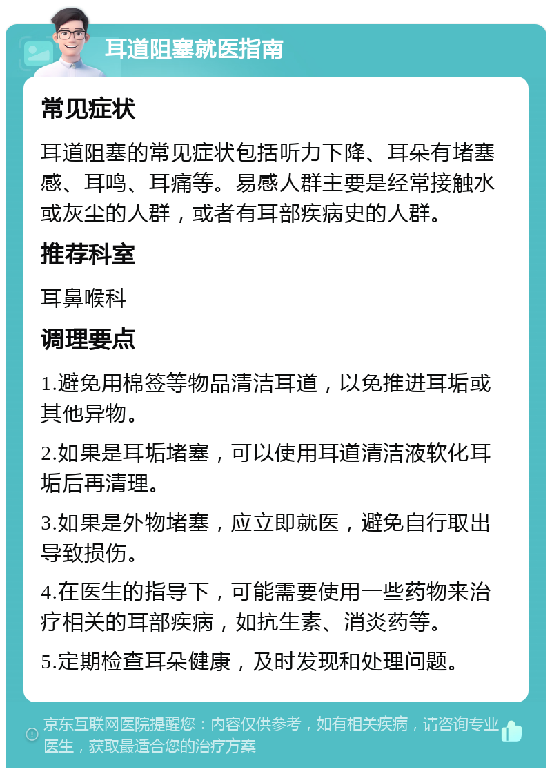 耳道阻塞就医指南 常见症状 耳道阻塞的常见症状包括听力下降、耳朵有堵塞感、耳鸣、耳痛等。易感人群主要是经常接触水或灰尘的人群，或者有耳部疾病史的人群。 推荐科室 耳鼻喉科 调理要点 1.避免用棉签等物品清洁耳道，以免推进耳垢或其他异物。 2.如果是耳垢堵塞，可以使用耳道清洁液软化耳垢后再清理。 3.如果是外物堵塞，应立即就医，避免自行取出导致损伤。 4.在医生的指导下，可能需要使用一些药物来治疗相关的耳部疾病，如抗生素、消炎药等。 5.定期检查耳朵健康，及时发现和处理问题。