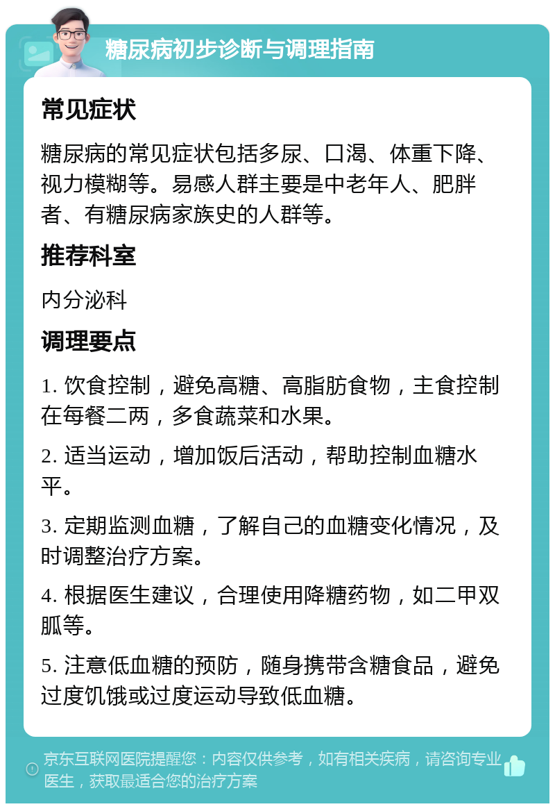 糖尿病初步诊断与调理指南 常见症状 糖尿病的常见症状包括多尿、口渴、体重下降、视力模糊等。易感人群主要是中老年人、肥胖者、有糖尿病家族史的人群等。 推荐科室 内分泌科 调理要点 1. 饮食控制，避免高糖、高脂肪食物，主食控制在每餐二两，多食蔬菜和水果。 2. 适当运动，增加饭后活动，帮助控制血糖水平。 3. 定期监测血糖，了解自己的血糖变化情况，及时调整治疗方案。 4. 根据医生建议，合理使用降糖药物，如二甲双胍等。 5. 注意低血糖的预防，随身携带含糖食品，避免过度饥饿或过度运动导致低血糖。