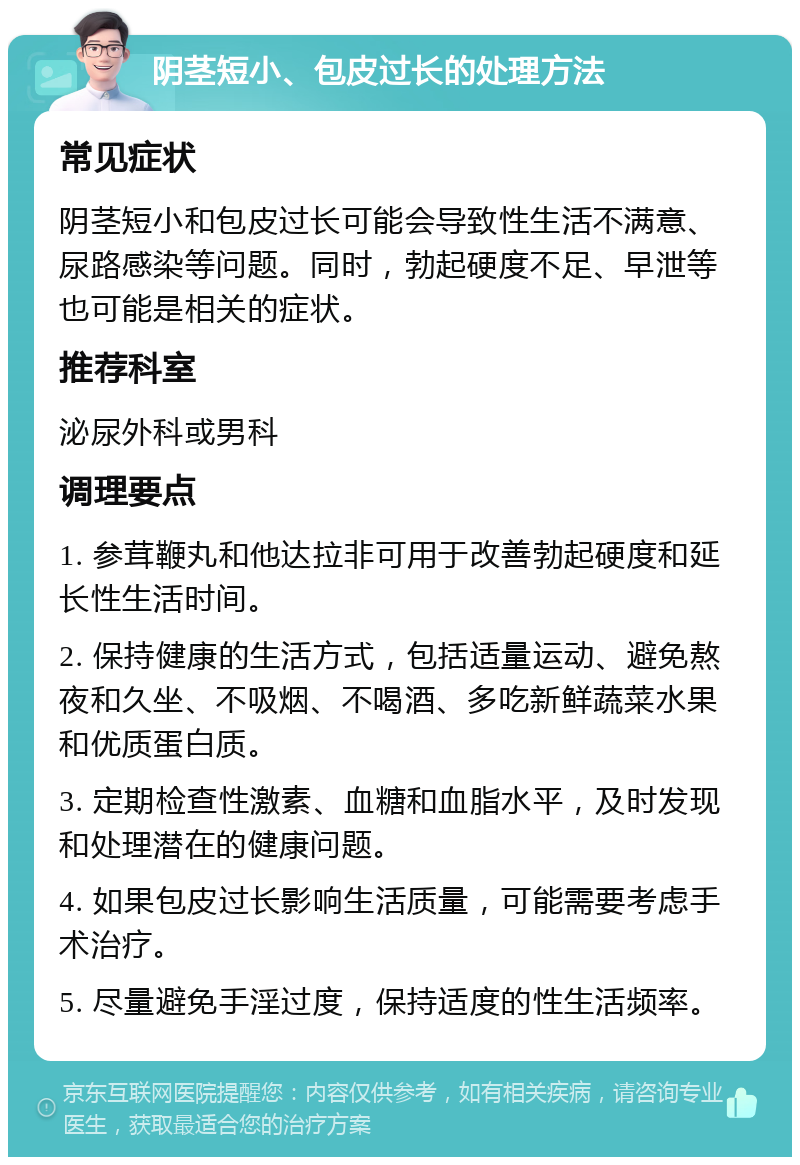 阴茎短小、包皮过长的处理方法 常见症状 阴茎短小和包皮过长可能会导致性生活不满意、尿路感染等问题。同时，勃起硬度不足、早泄等也可能是相关的症状。 推荐科室 泌尿外科或男科 调理要点 1. 参茸鞭丸和他达拉非可用于改善勃起硬度和延长性生活时间。 2. 保持健康的生活方式，包括适量运动、避免熬夜和久坐、不吸烟、不喝酒、多吃新鲜蔬菜水果和优质蛋白质。 3. 定期检查性激素、血糖和血脂水平，及时发现和处理潜在的健康问题。 4. 如果包皮过长影响生活质量，可能需要考虑手术治疗。 5. 尽量避免手淫过度，保持适度的性生活频率。