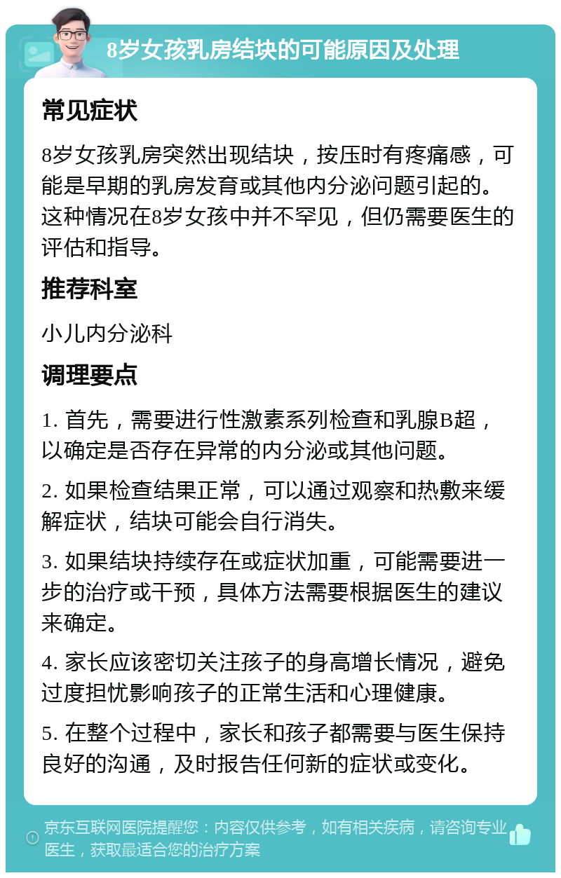 8岁女孩乳房结块的可能原因及处理 常见症状 8岁女孩乳房突然出现结块，按压时有疼痛感，可能是早期的乳房发育或其他内分泌问题引起的。这种情况在8岁女孩中并不罕见，但仍需要医生的评估和指导。 推荐科室 小儿内分泌科 调理要点 1. 首先，需要进行性激素系列检查和乳腺B超，以确定是否存在异常的内分泌或其他问题。 2. 如果检查结果正常，可以通过观察和热敷来缓解症状，结块可能会自行消失。 3. 如果结块持续存在或症状加重，可能需要进一步的治疗或干预，具体方法需要根据医生的建议来确定。 4. 家长应该密切关注孩子的身高增长情况，避免过度担忧影响孩子的正常生活和心理健康。 5. 在整个过程中，家长和孩子都需要与医生保持良好的沟通，及时报告任何新的症状或变化。