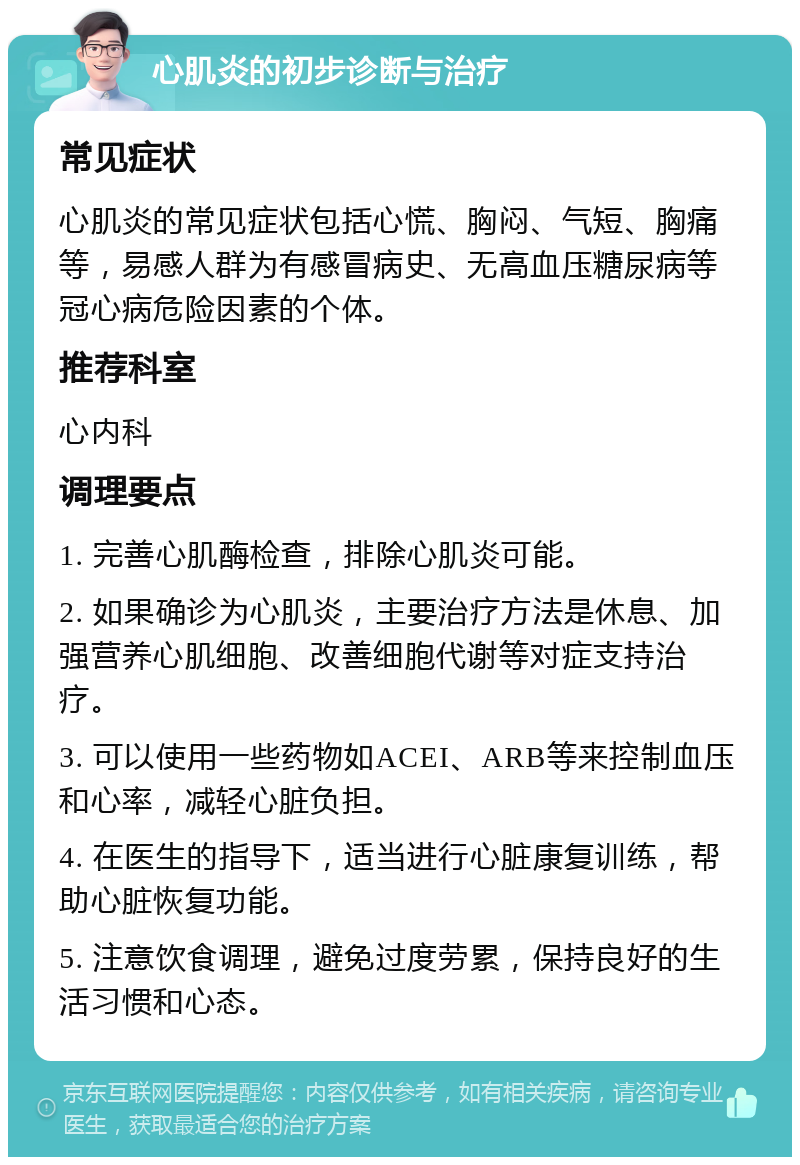 心肌炎的初步诊断与治疗 常见症状 心肌炎的常见症状包括心慌、胸闷、气短、胸痛等，易感人群为有感冒病史、无高血压糖尿病等冠心病危险因素的个体。 推荐科室 心内科 调理要点 1. 完善心肌酶检查，排除心肌炎可能。 2. 如果确诊为心肌炎，主要治疗方法是休息、加强营养心肌细胞、改善细胞代谢等对症支持治疗。 3. 可以使用一些药物如ACEI、ARB等来控制血压和心率，减轻心脏负担。 4. 在医生的指导下，适当进行心脏康复训练，帮助心脏恢复功能。 5. 注意饮食调理，避免过度劳累，保持良好的生活习惯和心态。