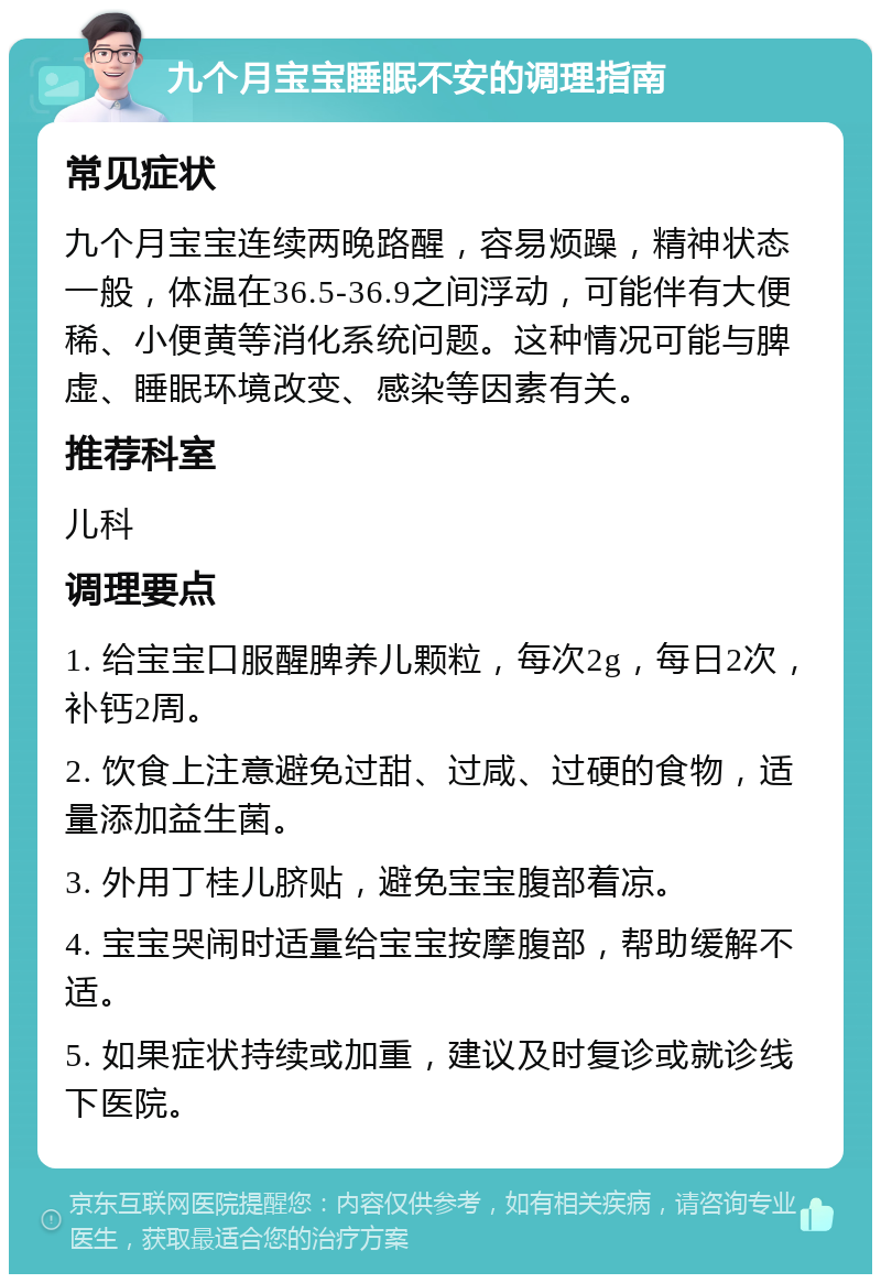 九个月宝宝睡眠不安的调理指南 常见症状 九个月宝宝连续两晚路醒，容易烦躁，精神状态一般，体温在36.5-36.9之间浮动，可能伴有大便稀、小便黄等消化系统问题。这种情况可能与脾虚、睡眠环境改变、感染等因素有关。 推荐科室 儿科 调理要点 1. 给宝宝口服醒脾养儿颗粒，每次2g，每日2次，补钙2周。 2. 饮食上注意避免过甜、过咸、过硬的食物，适量添加益生菌。 3. 外用丁桂儿脐贴，避免宝宝腹部着凉。 4. 宝宝哭闹时适量给宝宝按摩腹部，帮助缓解不适。 5. 如果症状持续或加重，建议及时复诊或就诊线下医院。