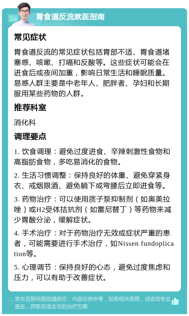 胃食道反流就医指南 常见症状 胃食道反流的常见症状包括胃部不适、胃食道堵塞感、咳嗽、打嗝和反酸等。这些症状可能会在进食后或夜间加重，影响日常生活和睡眠质量。易感人群主要是中老年人、肥胖者、孕妇和长期服用某些药物的人群。 推荐科室 消化科 调理要点 1. 饮食调理：避免过度进食、辛辣刺激性食物和高脂肪食物，多吃易消化的食物。 2. 生活习惯调整：保持良好的体重、避免穿紧身衣、戒烟限酒、避免躺下或弯腰后立即进食等。 3. 药物治疗：可以使用质子泵抑制剂（如奥美拉唑）或H2受体拮抗剂（如雷尼替丁）等药物来减少胃酸分泌，缓解症状。 4. 手术治疗：对于药物治疗无效或症状严重的患者，可能需要进行手术治疗，如Nissen fundoplication等。 5. 心理调节：保持良好的心态，避免过度焦虑和压力，可以有助于改善症状。