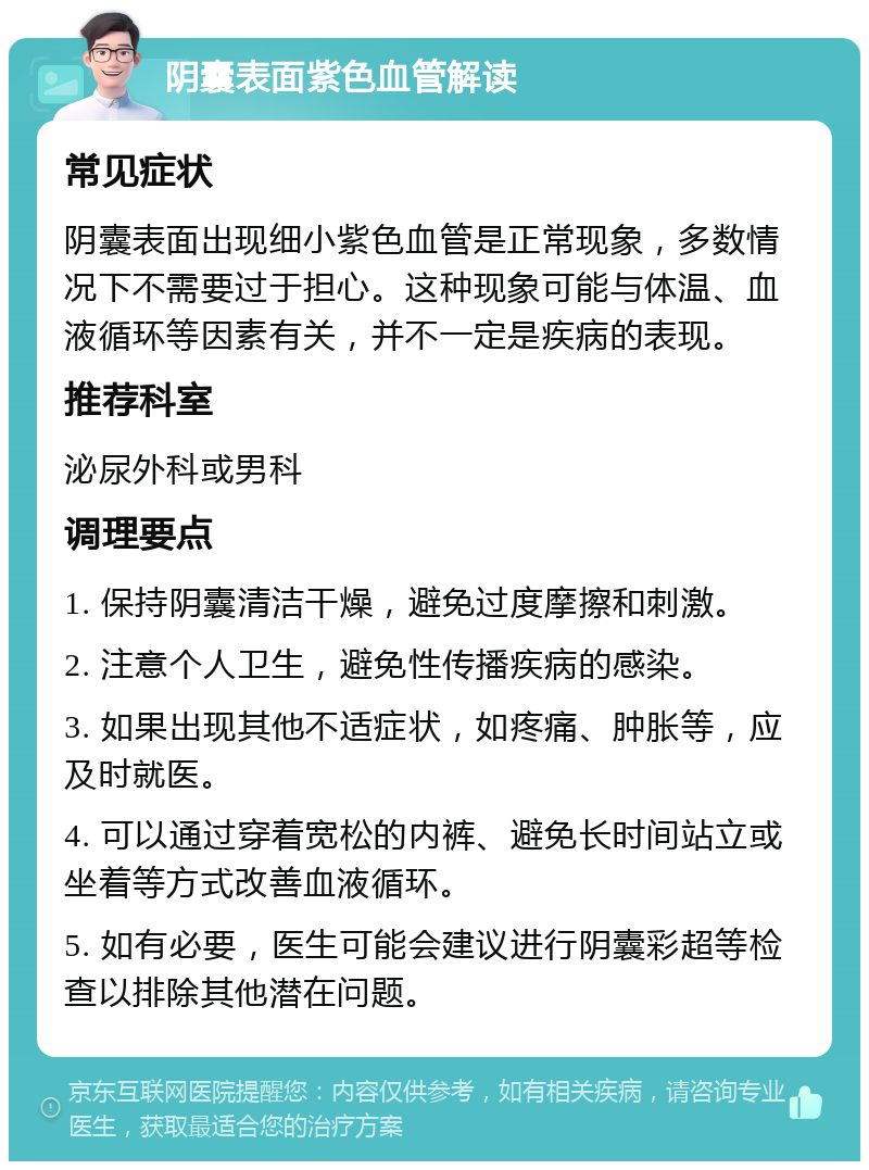 阴囊表面紫色血管解读 常见症状 阴囊表面出现细小紫色血管是正常现象，多数情况下不需要过于担心。这种现象可能与体温、血液循环等因素有关，并不一定是疾病的表现。 推荐科室 泌尿外科或男科 调理要点 1. 保持阴囊清洁干燥，避免过度摩擦和刺激。 2. 注意个人卫生，避免性传播疾病的感染。 3. 如果出现其他不适症状，如疼痛、肿胀等，应及时就医。 4. 可以通过穿着宽松的内裤、避免长时间站立或坐着等方式改善血液循环。 5. 如有必要，医生可能会建议进行阴囊彩超等检查以排除其他潜在问题。