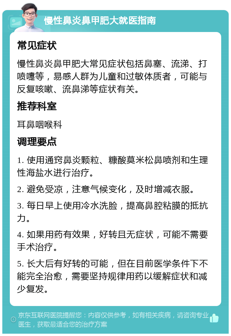 慢性鼻炎鼻甲肥大就医指南 常见症状 慢性鼻炎鼻甲肥大常见症状包括鼻塞、流涕、打喷嚏等，易感人群为儿童和过敏体质者，可能与反复咳嗽、流鼻涕等症状有关。 推荐科室 耳鼻咽喉科 调理要点 1. 使用通窍鼻炎颗粒、糠酸莫米松鼻喷剂和生理性海盐水进行治疗。 2. 避免受凉，注意气候变化，及时增减衣服。 3. 每日早上使用冷水洗脸，提高鼻腔粘膜的抵抗力。 4. 如果用药有效果，好转且无症状，可能不需要手术治疗。 5. 长大后有好转的可能，但在目前医学条件下不能完全治愈，需要坚持规律用药以缓解症状和减少复发。