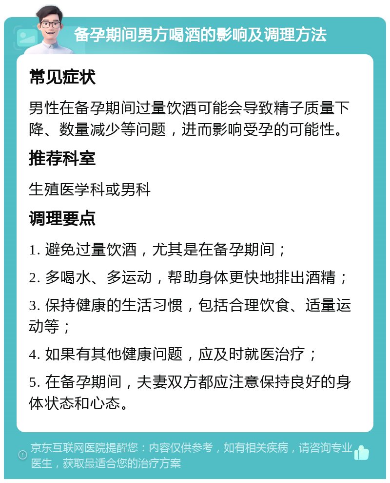 备孕期间男方喝酒的影响及调理方法 常见症状 男性在备孕期间过量饮酒可能会导致精子质量下降、数量减少等问题，进而影响受孕的可能性。 推荐科室 生殖医学科或男科 调理要点 1. 避免过量饮酒，尤其是在备孕期间； 2. 多喝水、多运动，帮助身体更快地排出酒精； 3. 保持健康的生活习惯，包括合理饮食、适量运动等； 4. 如果有其他健康问题，应及时就医治疗； 5. 在备孕期间，夫妻双方都应注意保持良好的身体状态和心态。