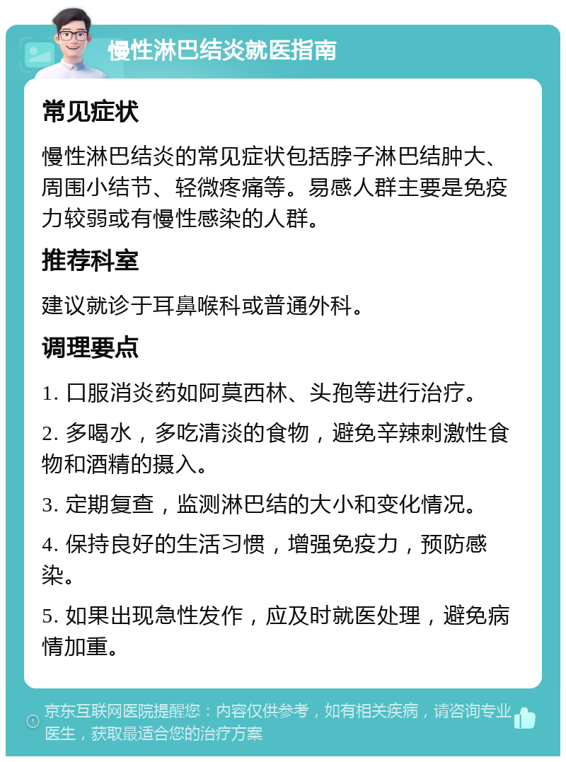 慢性淋巴结炎就医指南 常见症状 慢性淋巴结炎的常见症状包括脖子淋巴结肿大、周围小结节、轻微疼痛等。易感人群主要是免疫力较弱或有慢性感染的人群。 推荐科室 建议就诊于耳鼻喉科或普通外科。 调理要点 1. 口服消炎药如阿莫西林、头孢等进行治疗。 2. 多喝水，多吃清淡的食物，避免辛辣刺激性食物和酒精的摄入。 3. 定期复查，监测淋巴结的大小和变化情况。 4. 保持良好的生活习惯，增强免疫力，预防感染。 5. 如果出现急性发作，应及时就医处理，避免病情加重。