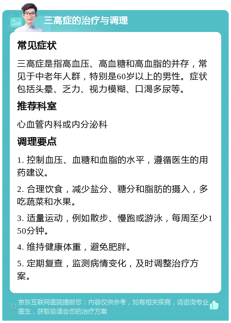 三高症的治疗与调理 常见症状 三高症是指高血压、高血糖和高血脂的并存，常见于中老年人群，特别是60岁以上的男性。症状包括头晕、乏力、视力模糊、口渴多尿等。 推荐科室 心血管内科或内分泌科 调理要点 1. 控制血压、血糖和血脂的水平，遵循医生的用药建议。 2. 合理饮食，减少盐分、糖分和脂肪的摄入，多吃蔬菜和水果。 3. 适量运动，例如散步、慢跑或游泳，每周至少150分钟。 4. 维持健康体重，避免肥胖。 5. 定期复查，监测病情变化，及时调整治疗方案。