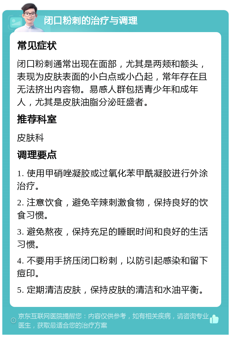 闭口粉刺的治疗与调理 常见症状 闭口粉刺通常出现在面部，尤其是两颊和额头，表现为皮肤表面的小白点或小凸起，常年存在且无法挤出内容物。易感人群包括青少年和成年人，尤其是皮肤油脂分泌旺盛者。 推荐科室 皮肤科 调理要点 1. 使用甲硝唑凝胶或过氧化苯甲酰凝胶进行外涂治疗。 2. 注意饮食，避免辛辣刺激食物，保持良好的饮食习惯。 3. 避免熬夜，保持充足的睡眠时间和良好的生活习惯。 4. 不要用手挤压闭口粉刺，以防引起感染和留下痘印。 5. 定期清洁皮肤，保持皮肤的清洁和水油平衡。