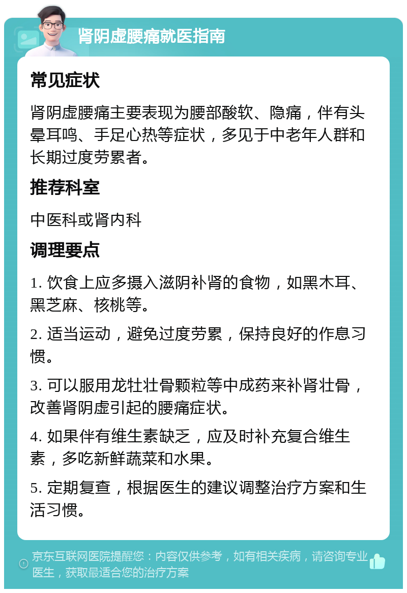 肾阴虚腰痛就医指南 常见症状 肾阴虚腰痛主要表现为腰部酸软、隐痛，伴有头晕耳鸣、手足心热等症状，多见于中老年人群和长期过度劳累者。 推荐科室 中医科或肾内科 调理要点 1. 饮食上应多摄入滋阴补肾的食物，如黑木耳、黑芝麻、核桃等。 2. 适当运动，避免过度劳累，保持良好的作息习惯。 3. 可以服用龙牡壮骨颗粒等中成药来补肾壮骨，改善肾阴虚引起的腰痛症状。 4. 如果伴有维生素缺乏，应及时补充复合维生素，多吃新鲜蔬菜和水果。 5. 定期复查，根据医生的建议调整治疗方案和生活习惯。