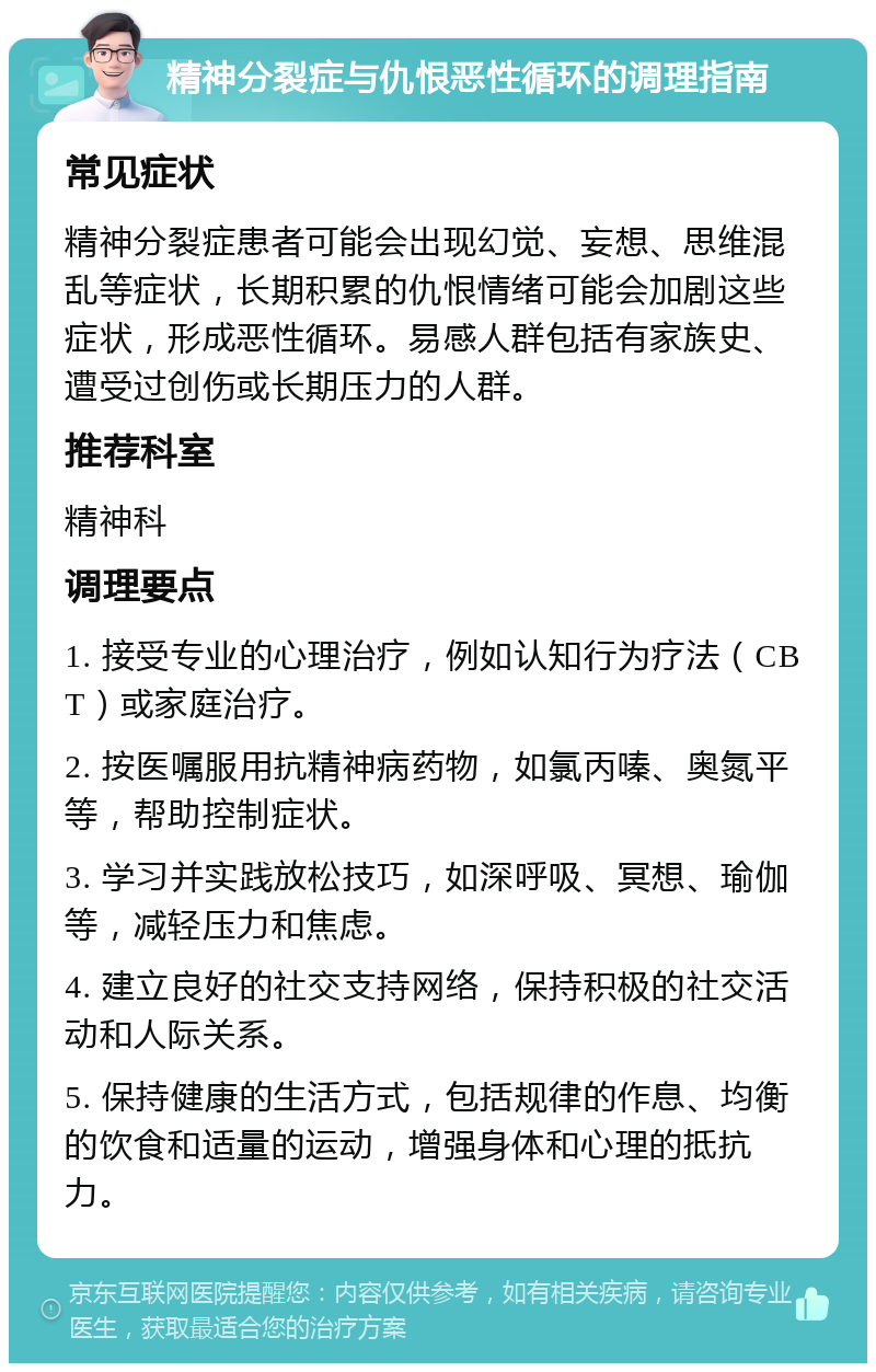 精神分裂症与仇恨恶性循环的调理指南 常见症状 精神分裂症患者可能会出现幻觉、妄想、思维混乱等症状，长期积累的仇恨情绪可能会加剧这些症状，形成恶性循环。易感人群包括有家族史、遭受过创伤或长期压力的人群。 推荐科室 精神科 调理要点 1. 接受专业的心理治疗，例如认知行为疗法（CBT）或家庭治疗。 2. 按医嘱服用抗精神病药物，如氯丙嗪、奥氮平等，帮助控制症状。 3. 学习并实践放松技巧，如深呼吸、冥想、瑜伽等，减轻压力和焦虑。 4. 建立良好的社交支持网络，保持积极的社交活动和人际关系。 5. 保持健康的生活方式，包括规律的作息、均衡的饮食和适量的运动，增强身体和心理的抵抗力。