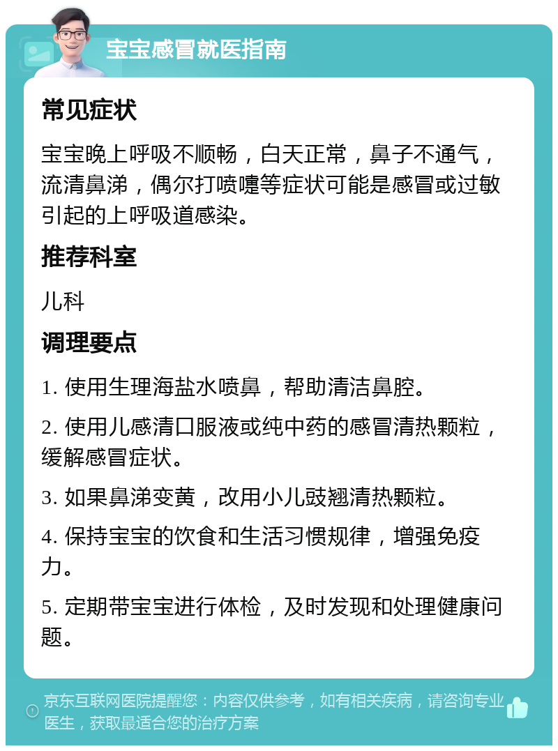 宝宝感冒就医指南 常见症状 宝宝晚上呼吸不顺畅，白天正常，鼻子不通气，流清鼻涕，偶尔打喷嚏等症状可能是感冒或过敏引起的上呼吸道感染。 推荐科室 儿科 调理要点 1. 使用生理海盐水喷鼻，帮助清洁鼻腔。 2. 使用儿感清口服液或纯中药的感冒清热颗粒，缓解感冒症状。 3. 如果鼻涕变黄，改用小儿豉翘清热颗粒。 4. 保持宝宝的饮食和生活习惯规律，增强免疫力。 5. 定期带宝宝进行体检，及时发现和处理健康问题。