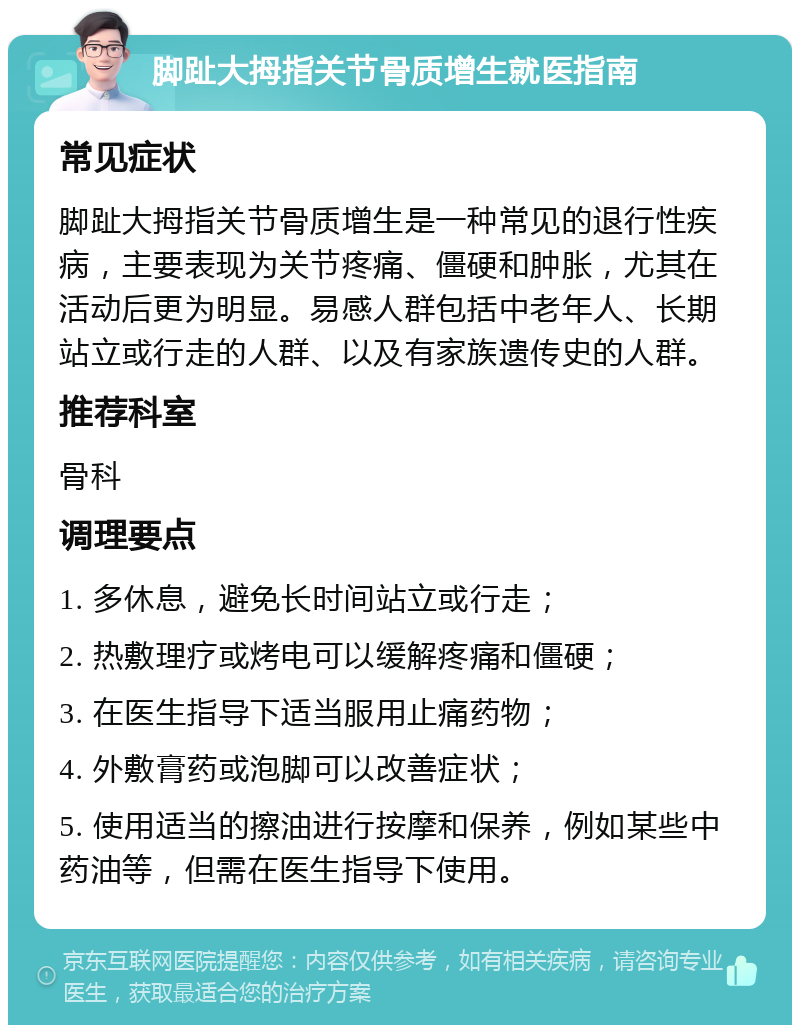 脚趾大拇指关节骨质增生就医指南 常见症状 脚趾大拇指关节骨质增生是一种常见的退行性疾病，主要表现为关节疼痛、僵硬和肿胀，尤其在活动后更为明显。易感人群包括中老年人、长期站立或行走的人群、以及有家族遗传史的人群。 推荐科室 骨科 调理要点 1. 多休息，避免长时间站立或行走； 2. 热敷理疗或烤电可以缓解疼痛和僵硬； 3. 在医生指导下适当服用止痛药物； 4. 外敷膏药或泡脚可以改善症状； 5. 使用适当的擦油进行按摩和保养，例如某些中药油等，但需在医生指导下使用。