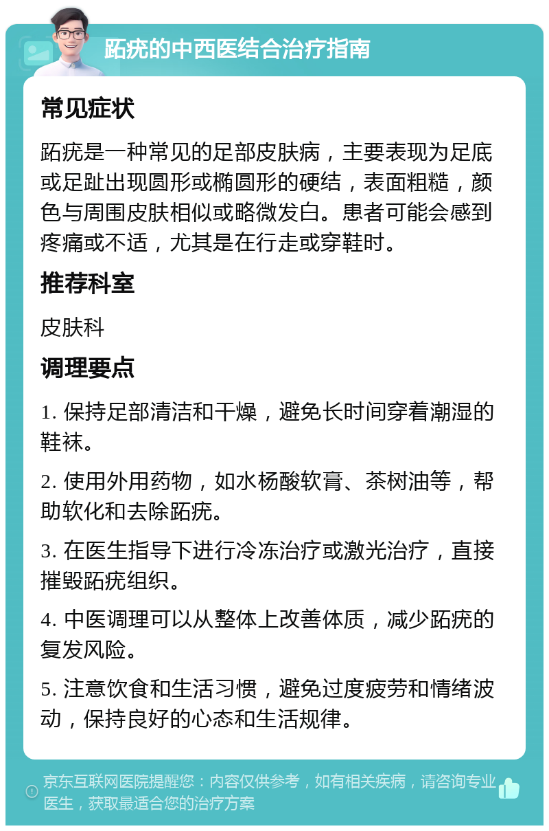 跖疣的中西医结合治疗指南 常见症状 跖疣是一种常见的足部皮肤病，主要表现为足底或足趾出现圆形或椭圆形的硬结，表面粗糙，颜色与周围皮肤相似或略微发白。患者可能会感到疼痛或不适，尤其是在行走或穿鞋时。 推荐科室 皮肤科 调理要点 1. 保持足部清洁和干燥，避免长时间穿着潮湿的鞋袜。 2. 使用外用药物，如水杨酸软膏、茶树油等，帮助软化和去除跖疣。 3. 在医生指导下进行冷冻治疗或激光治疗，直接摧毁跖疣组织。 4. 中医调理可以从整体上改善体质，减少跖疣的复发风险。 5. 注意饮食和生活习惯，避免过度疲劳和情绪波动，保持良好的心态和生活规律。