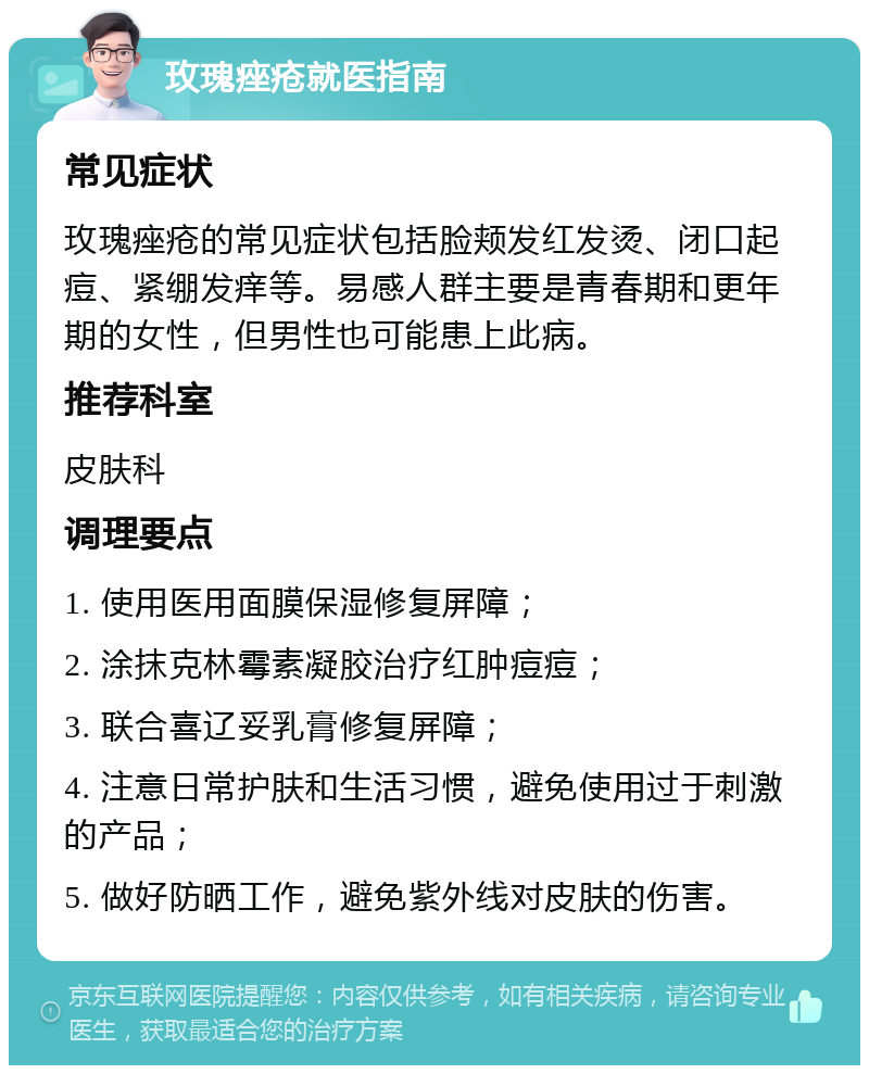 玫瑰痤疮就医指南 常见症状 玫瑰痤疮的常见症状包括脸颊发红发烫、闭口起痘、紧绷发痒等。易感人群主要是青春期和更年期的女性，但男性也可能患上此病。 推荐科室 皮肤科 调理要点 1. 使用医用面膜保湿修复屏障； 2. 涂抹克林霉素凝胶治疗红肿痘痘； 3. 联合喜辽妥乳膏修复屏障； 4. 注意日常护肤和生活习惯，避免使用过于刺激的产品； 5. 做好防晒工作，避免紫外线对皮肤的伤害。