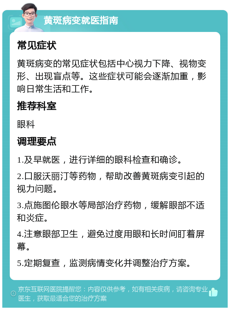 黄斑病变就医指南 常见症状 黄斑病变的常见症状包括中心视力下降、视物变形、出现盲点等。这些症状可能会逐渐加重，影响日常生活和工作。 推荐科室 眼科 调理要点 1.及早就医，进行详细的眼科检查和确诊。 2.口服沃丽汀等药物，帮助改善黄斑病变引起的视力问题。 3.点施图伦眼水等局部治疗药物，缓解眼部不适和炎症。 4.注意眼部卫生，避免过度用眼和长时间盯着屏幕。 5.定期复查，监测病情变化并调整治疗方案。