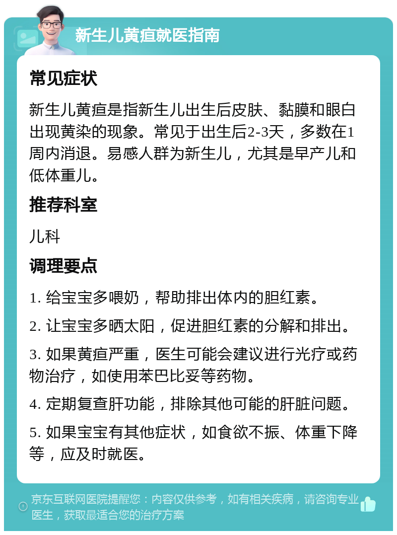 新生儿黄疸就医指南 常见症状 新生儿黄疸是指新生儿出生后皮肤、黏膜和眼白出现黄染的现象。常见于出生后2-3天，多数在1周内消退。易感人群为新生儿，尤其是早产儿和低体重儿。 推荐科室 儿科 调理要点 1. 给宝宝多喂奶，帮助排出体内的胆红素。 2. 让宝宝多晒太阳，促进胆红素的分解和排出。 3. 如果黄疸严重，医生可能会建议进行光疗或药物治疗，如使用苯巴比妥等药物。 4. 定期复查肝功能，排除其他可能的肝脏问题。 5. 如果宝宝有其他症状，如食欲不振、体重下降等，应及时就医。