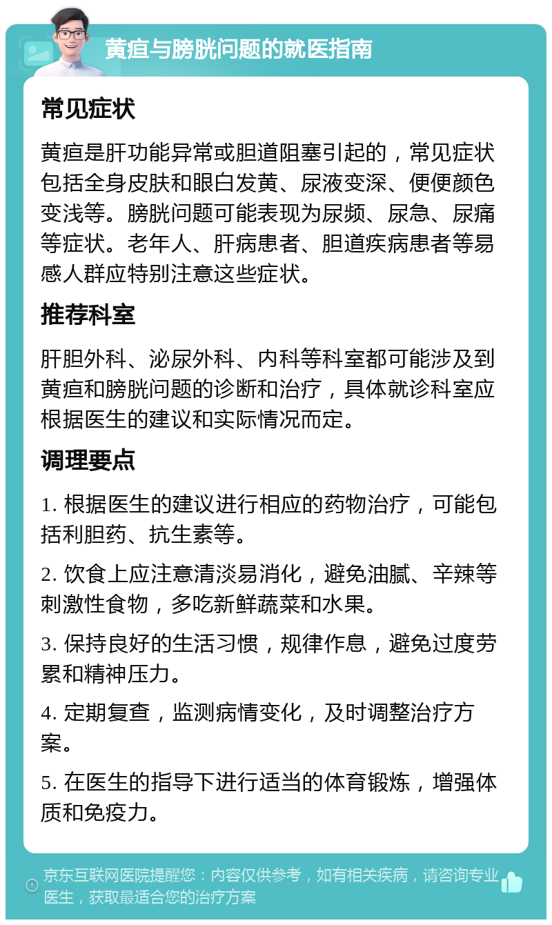 黄疸与膀胱问题的就医指南 常见症状 黄疸是肝功能异常或胆道阻塞引起的，常见症状包括全身皮肤和眼白发黄、尿液变深、便便颜色变浅等。膀胱问题可能表现为尿频、尿急、尿痛等症状。老年人、肝病患者、胆道疾病患者等易感人群应特别注意这些症状。 推荐科室 肝胆外科、泌尿外科、内科等科室都可能涉及到黄疸和膀胱问题的诊断和治疗，具体就诊科室应根据医生的建议和实际情况而定。 调理要点 1. 根据医生的建议进行相应的药物治疗，可能包括利胆药、抗生素等。 2. 饮食上应注意清淡易消化，避免油腻、辛辣等刺激性食物，多吃新鲜蔬菜和水果。 3. 保持良好的生活习惯，规律作息，避免过度劳累和精神压力。 4. 定期复查，监测病情变化，及时调整治疗方案。 5. 在医生的指导下进行适当的体育锻炼，增强体质和免疫力。