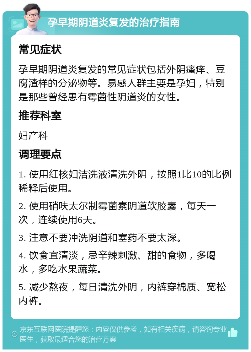 孕早期阴道炎复发的治疗指南 常见症状 孕早期阴道炎复发的常见症状包括外阴瘙痒、豆腐渣样的分泌物等。易感人群主要是孕妇，特别是那些曾经患有霉菌性阴道炎的女性。 推荐科室 妇产科 调理要点 1. 使用红核妇洁洗液清洗外阴，按照1比10的比例稀释后使用。 2. 使用硝呋太尔制霉菌素阴道软胶囊，每天一次，连续使用6天。 3. 注意不要冲洗阴道和塞药不要太深。 4. 饮食宜清淡，忌辛辣刺激、甜的食物，多喝水，多吃水果蔬菜。 5. 减少熬夜，每日清洗外阴，内裤穿棉质、宽松内裤。