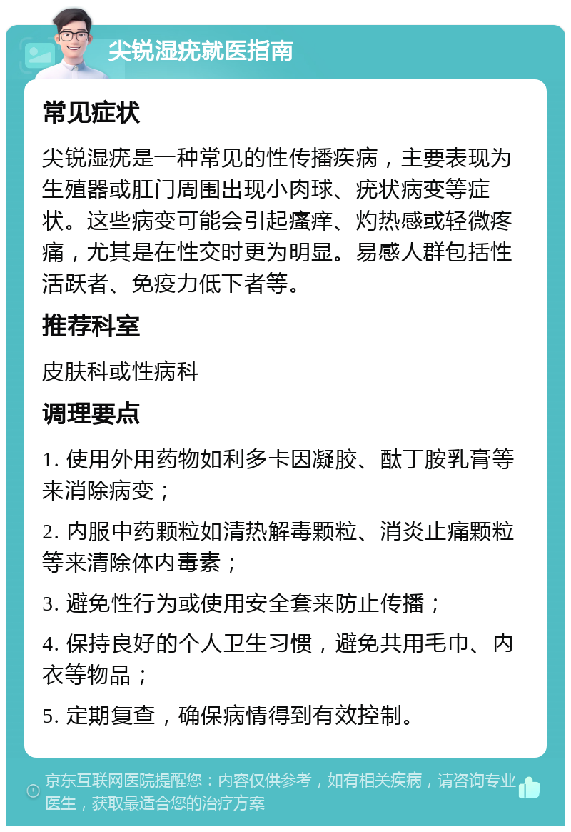 尖锐湿疣就医指南 常见症状 尖锐湿疣是一种常见的性传播疾病，主要表现为生殖器或肛门周围出现小肉球、疣状病变等症状。这些病变可能会引起瘙痒、灼热感或轻微疼痛，尤其是在性交时更为明显。易感人群包括性活跃者、免疫力低下者等。 推荐科室 皮肤科或性病科 调理要点 1. 使用外用药物如利多卡因凝胶、酞丁胺乳膏等来消除病变； 2. 内服中药颗粒如清热解毒颗粒、消炎止痛颗粒等来清除体内毒素； 3. 避免性行为或使用安全套来防止传播； 4. 保持良好的个人卫生习惯，避免共用毛巾、内衣等物品； 5. 定期复查，确保病情得到有效控制。