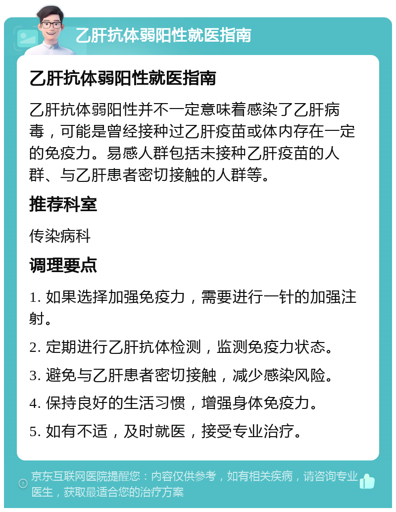 乙肝抗体弱阳性就医指南 乙肝抗体弱阳性就医指南 乙肝抗体弱阳性并不一定意味着感染了乙肝病毒，可能是曾经接种过乙肝疫苗或体内存在一定的免疫力。易感人群包括未接种乙肝疫苗的人群、与乙肝患者密切接触的人群等。 推荐科室 传染病科 调理要点 1. 如果选择加强免疫力，需要进行一针的加强注射。 2. 定期进行乙肝抗体检测，监测免疫力状态。 3. 避免与乙肝患者密切接触，减少感染风险。 4. 保持良好的生活习惯，增强身体免疫力。 5. 如有不适，及时就医，接受专业治疗。