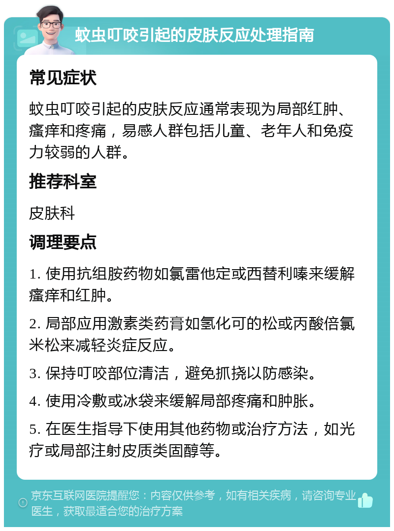 蚊虫叮咬引起的皮肤反应处理指南 常见症状 蚊虫叮咬引起的皮肤反应通常表现为局部红肿、瘙痒和疼痛，易感人群包括儿童、老年人和免疫力较弱的人群。 推荐科室 皮肤科 调理要点 1. 使用抗组胺药物如氯雷他定或西替利嗪来缓解瘙痒和红肿。 2. 局部应用激素类药膏如氢化可的松或丙酸倍氯米松来减轻炎症反应。 3. 保持叮咬部位清洁，避免抓挠以防感染。 4. 使用冷敷或冰袋来缓解局部疼痛和肿胀。 5. 在医生指导下使用其他药物或治疗方法，如光疗或局部注射皮质类固醇等。