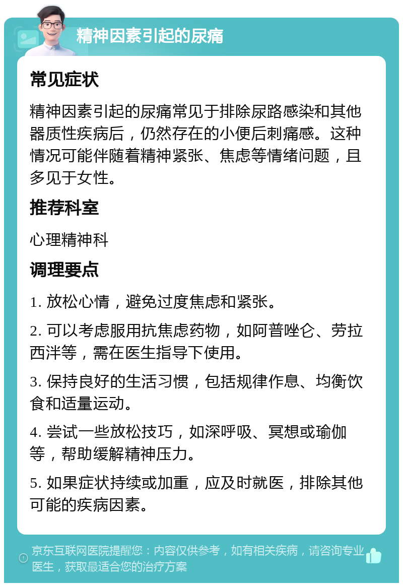 精神因素引起的尿痛 常见症状 精神因素引起的尿痛常见于排除尿路感染和其他器质性疾病后，仍然存在的小便后刺痛感。这种情况可能伴随着精神紧张、焦虑等情绪问题，且多见于女性。 推荐科室 心理精神科 调理要点 1. 放松心情，避免过度焦虑和紧张。 2. 可以考虑服用抗焦虑药物，如阿普唑仑、劳拉西泮等，需在医生指导下使用。 3. 保持良好的生活习惯，包括规律作息、均衡饮食和适量运动。 4. 尝试一些放松技巧，如深呼吸、冥想或瑜伽等，帮助缓解精神压力。 5. 如果症状持续或加重，应及时就医，排除其他可能的疾病因素。