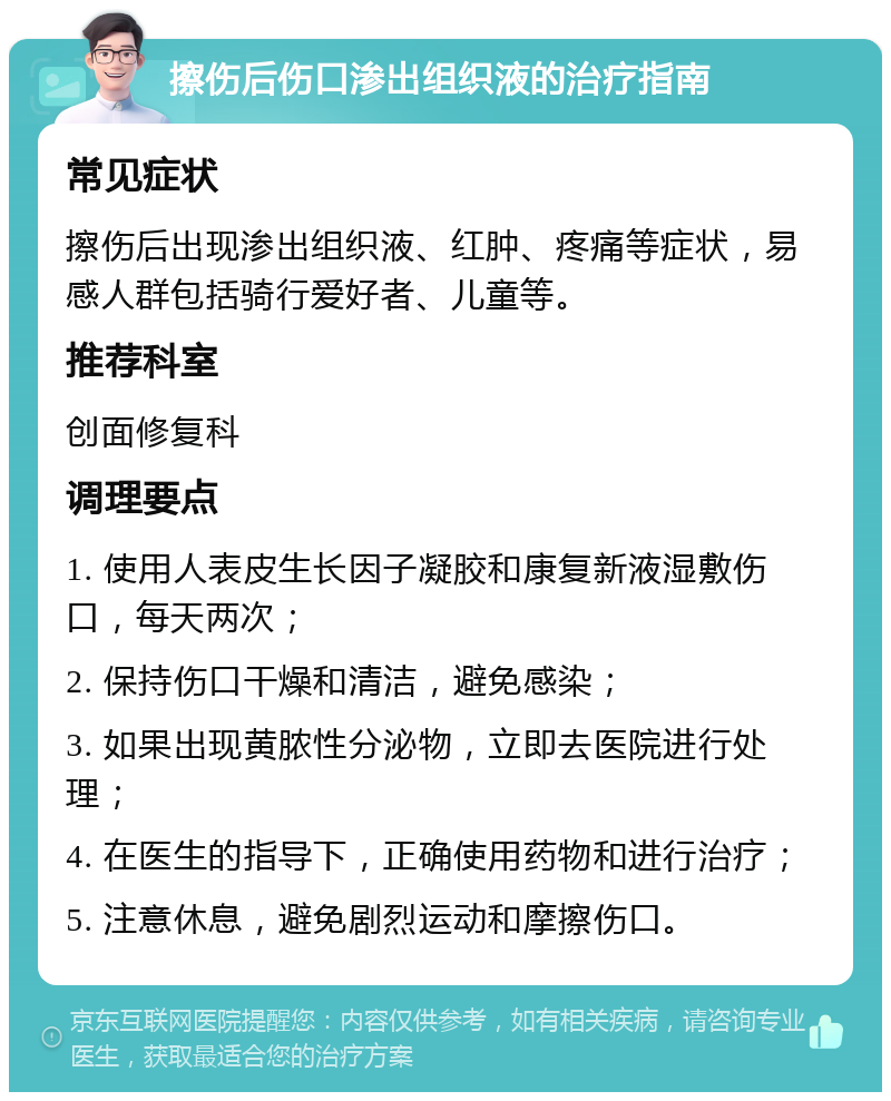 擦伤后伤口渗出组织液的治疗指南 常见症状 擦伤后出现渗出组织液、红肿、疼痛等症状，易感人群包括骑行爱好者、儿童等。 推荐科室 创面修复科 调理要点 1. 使用人表皮生长因子凝胶和康复新液湿敷伤口，每天两次； 2. 保持伤口干燥和清洁，避免感染； 3. 如果出现黄脓性分泌物，立即去医院进行处理； 4. 在医生的指导下，正确使用药物和进行治疗； 5. 注意休息，避免剧烈运动和摩擦伤口。