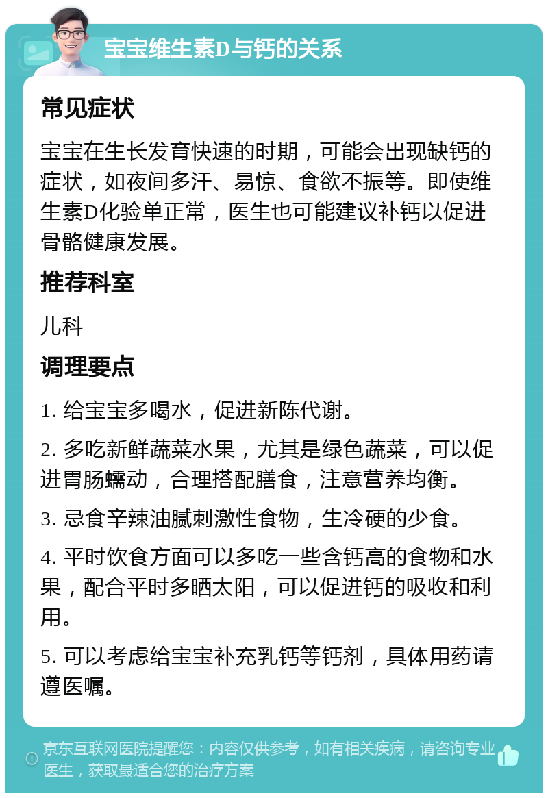 宝宝维生素D与钙的关系 常见症状 宝宝在生长发育快速的时期，可能会出现缺钙的症状，如夜间多汗、易惊、食欲不振等。即使维生素D化验单正常，医生也可能建议补钙以促进骨骼健康发展。 推荐科室 儿科 调理要点 1. 给宝宝多喝水，促进新陈代谢。 2. 多吃新鲜蔬菜水果，尤其是绿色蔬菜，可以促进胃肠蠕动，合理搭配膳食，注意营养均衡。 3. 忌食辛辣油腻刺激性食物，生冷硬的少食。 4. 平时饮食方面可以多吃一些含钙高的食物和水果，配合平时多晒太阳，可以促进钙的吸收和利用。 5. 可以考虑给宝宝补充乳钙等钙剂，具体用药请遵医嘱。