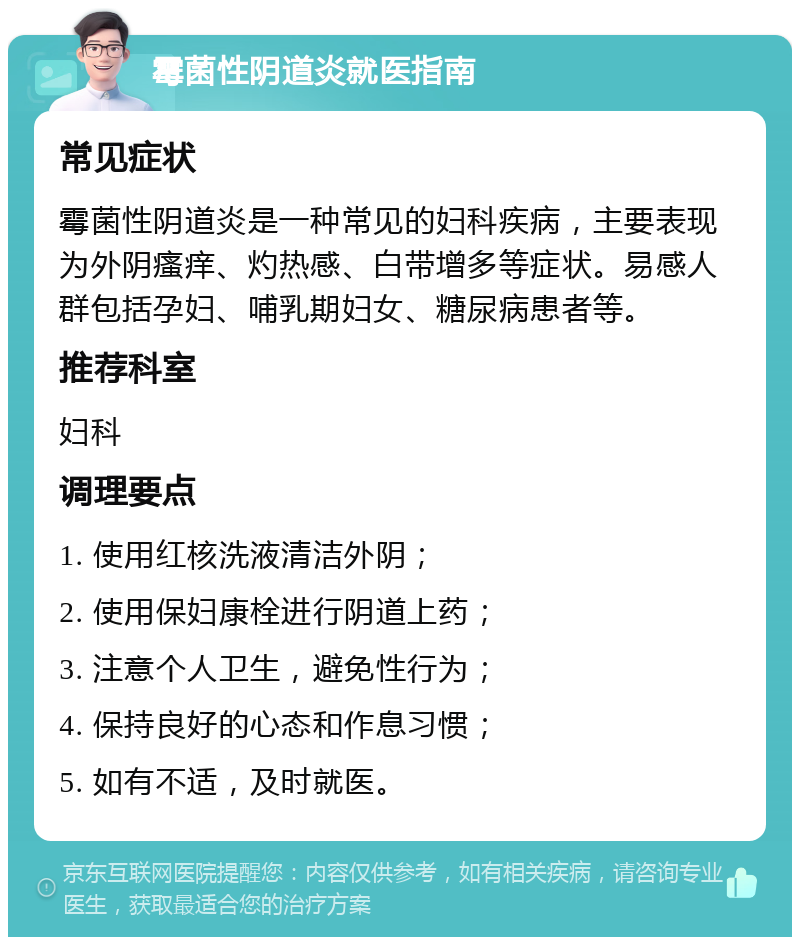 霉菌性阴道炎就医指南 常见症状 霉菌性阴道炎是一种常见的妇科疾病，主要表现为外阴瘙痒、灼热感、白带增多等症状。易感人群包括孕妇、哺乳期妇女、糖尿病患者等。 推荐科室 妇科 调理要点 1. 使用红核洗液清洁外阴； 2. 使用保妇康栓进行阴道上药； 3. 注意个人卫生，避免性行为； 4. 保持良好的心态和作息习惯； 5. 如有不适，及时就医。