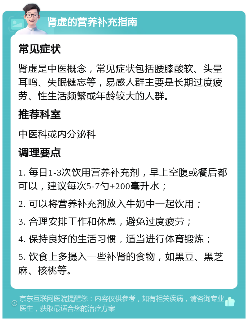 肾虚的营养补充指南 常见症状 肾虚是中医概念，常见症状包括腰膝酸软、头晕耳鸣、失眠健忘等，易感人群主要是长期过度疲劳、性生活频繁或年龄较大的人群。 推荐科室 中医科或内分泌科 调理要点 1. 每日1-3次饮用营养补充剂，早上空腹或餐后都可以，建议每次5-7勺+200毫升水； 2. 可以将营养补充剂放入牛奶中一起饮用； 3. 合理安排工作和休息，避免过度疲劳； 4. 保持良好的生活习惯，适当进行体育锻炼； 5. 饮食上多摄入一些补肾的食物，如黑豆、黑芝麻、核桃等。