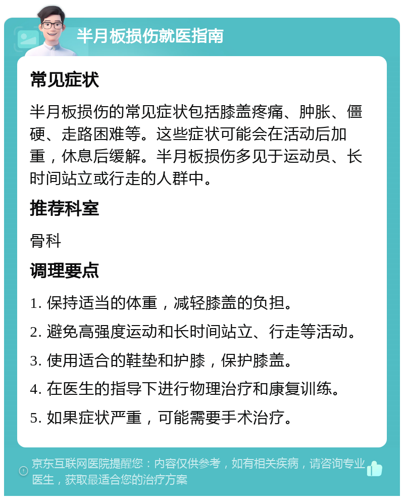 半月板损伤就医指南 常见症状 半月板损伤的常见症状包括膝盖疼痛、肿胀、僵硬、走路困难等。这些症状可能会在活动后加重，休息后缓解。半月板损伤多见于运动员、长时间站立或行走的人群中。 推荐科室 骨科 调理要点 1. 保持适当的体重，减轻膝盖的负担。 2. 避免高强度运动和长时间站立、行走等活动。 3. 使用适合的鞋垫和护膝，保护膝盖。 4. 在医生的指导下进行物理治疗和康复训练。 5. 如果症状严重，可能需要手术治疗。