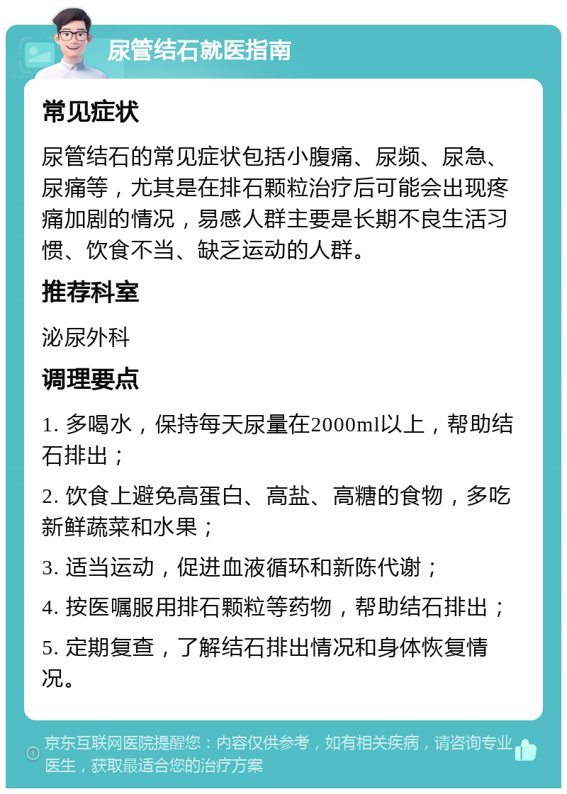 尿管结石就医指南 常见症状 尿管结石的常见症状包括小腹痛、尿频、尿急、尿痛等，尤其是在排石颗粒治疗后可能会出现疼痛加剧的情况，易感人群主要是长期不良生活习惯、饮食不当、缺乏运动的人群。 推荐科室 泌尿外科 调理要点 1. 多喝水，保持每天尿量在2000ml以上，帮助结石排出； 2. 饮食上避免高蛋白、高盐、高糖的食物，多吃新鲜蔬菜和水果； 3. 适当运动，促进血液循环和新陈代谢； 4. 按医嘱服用排石颗粒等药物，帮助结石排出； 5. 定期复查，了解结石排出情况和身体恢复情况。