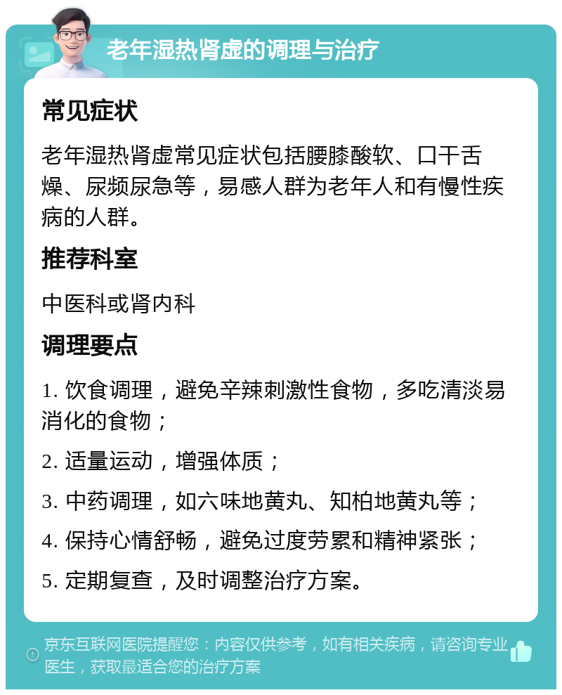 老年湿热肾虚的调理与治疗 常见症状 老年湿热肾虚常见症状包括腰膝酸软、口干舌燥、尿频尿急等，易感人群为老年人和有慢性疾病的人群。 推荐科室 中医科或肾内科 调理要点 1. 饮食调理，避免辛辣刺激性食物，多吃清淡易消化的食物； 2. 适量运动，增强体质； 3. 中药调理，如六味地黄丸、知柏地黄丸等； 4. 保持心情舒畅，避免过度劳累和精神紧张； 5. 定期复查，及时调整治疗方案。