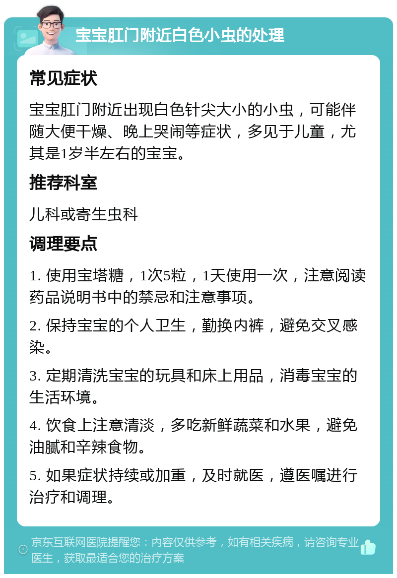 宝宝肛门附近白色小虫的处理 常见症状 宝宝肛门附近出现白色针尖大小的小虫，可能伴随大便干燥、晚上哭闹等症状，多见于儿童，尤其是1岁半左右的宝宝。 推荐科室 儿科或寄生虫科 调理要点 1. 使用宝塔糖，1次5粒，1天使用一次，注意阅读药品说明书中的禁忌和注意事项。 2. 保持宝宝的个人卫生，勤换内裤，避免交叉感染。 3. 定期清洗宝宝的玩具和床上用品，消毒宝宝的生活环境。 4. 饮食上注意清淡，多吃新鲜蔬菜和水果，避免油腻和辛辣食物。 5. 如果症状持续或加重，及时就医，遵医嘱进行治疗和调理。