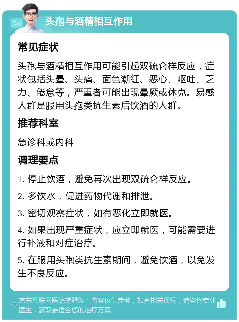 头孢与酒精相互作用 常见症状 头孢与酒精相互作用可能引起双硫仑样反应，症状包括头晕、头痛、面色潮红、恶心、呕吐、乏力、倦怠等，严重者可能出现晕厥或休克。易感人群是服用头孢类抗生素后饮酒的人群。 推荐科室 急诊科或内科 调理要点 1. 停止饮酒，避免再次出现双硫仑样反应。 2. 多饮水，促进药物代谢和排泄。 3. 密切观察症状，如有恶化立即就医。 4. 如果出现严重症状，应立即就医，可能需要进行补液和对症治疗。 5. 在服用头孢类抗生素期间，避免饮酒，以免发生不良反应。