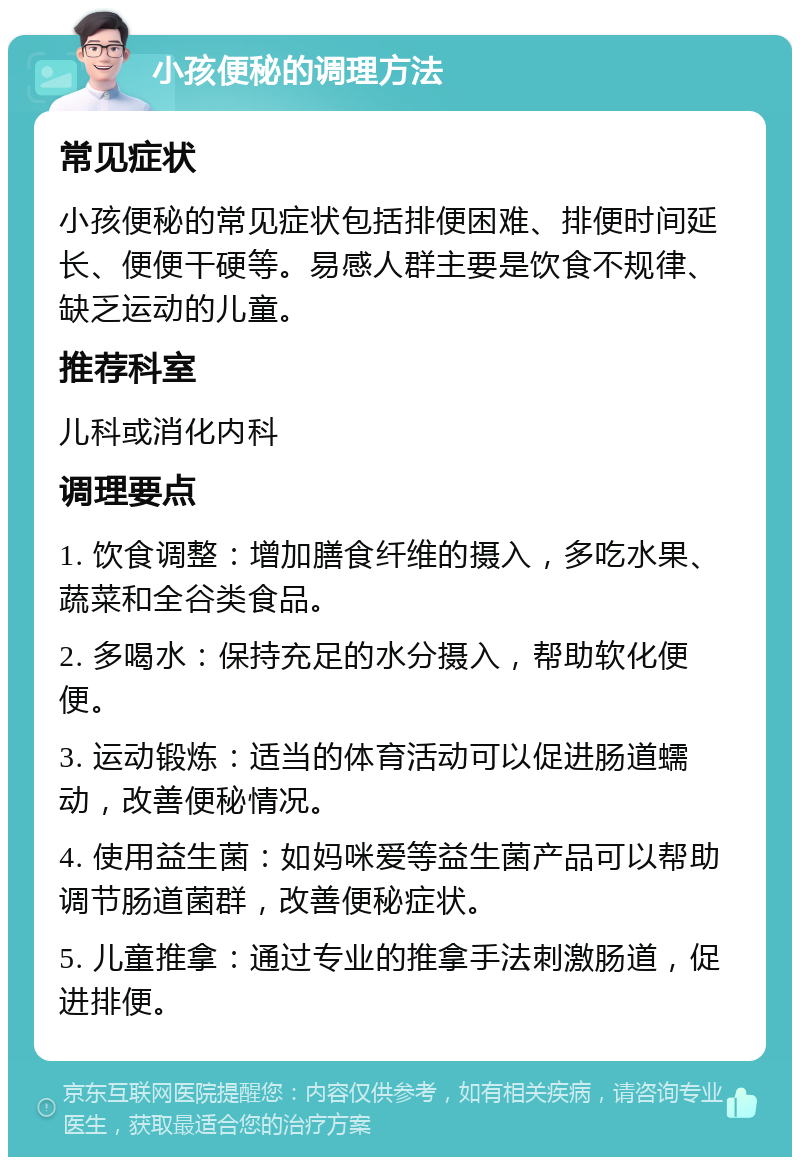 小孩便秘的调理方法 常见症状 小孩便秘的常见症状包括排便困难、排便时间延长、便便干硬等。易感人群主要是饮食不规律、缺乏运动的儿童。 推荐科室 儿科或消化内科 调理要点 1. 饮食调整：增加膳食纤维的摄入，多吃水果、蔬菜和全谷类食品。 2. 多喝水：保持充足的水分摄入，帮助软化便便。 3. 运动锻炼：适当的体育活动可以促进肠道蠕动，改善便秘情况。 4. 使用益生菌：如妈咪爱等益生菌产品可以帮助调节肠道菌群，改善便秘症状。 5. 儿童推拿：通过专业的推拿手法刺激肠道，促进排便。